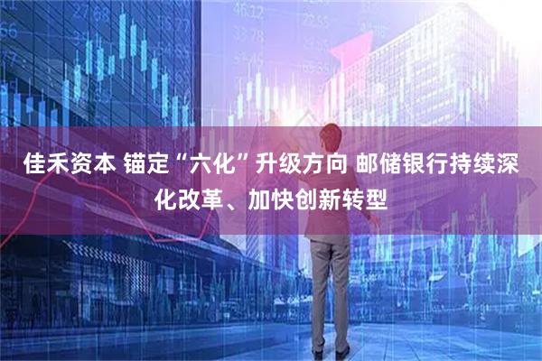 佳禾资本 锚定“六化”升级方向 邮储银行持续深化改革、加快创新转型