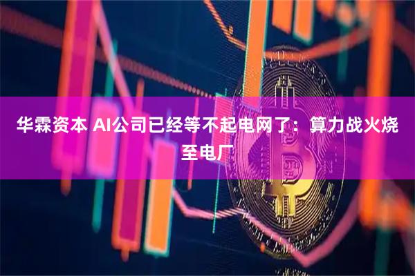 华霖资本 AI公司已经等不起电网了：算力战火烧至电厂