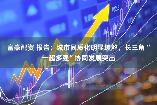 富豪配资 报告：城市同质化明显缓解，长三角“一超多强”协同发展突出