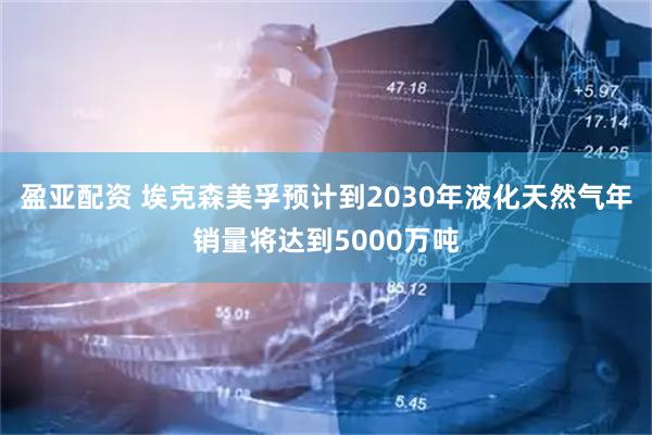 盈亚配资 埃克森美孚预计到2030年液化天然气年销量将达到5000万吨