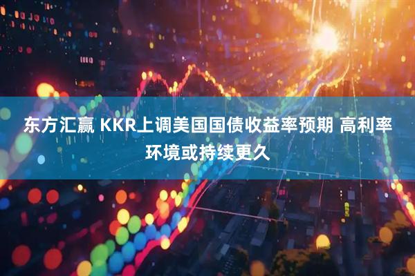 东方汇赢 KKR上调美国国债收益率预期 高利率环境或持续更久