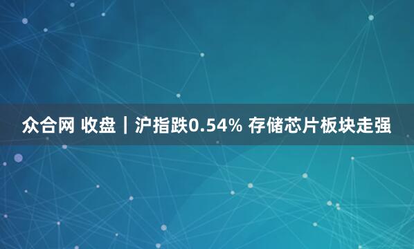 众合网 收盘｜沪指跌0.54% 存储芯片板块走强