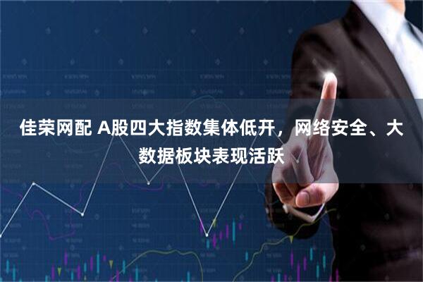 佳荣网配 A股四大指数集体低开，网络安全、大数据板块表现活跃