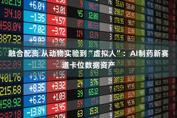 融合配资 从动物实验到“虚拟人”:AI制药新赛道卡位数据资产