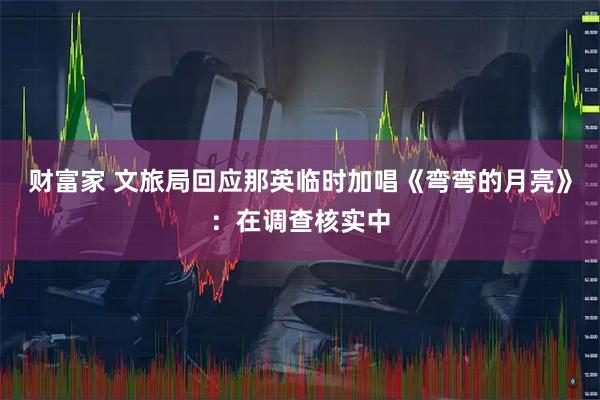 财富家 文旅局回应那英临时加唱《弯弯的月亮》：在调查核实中