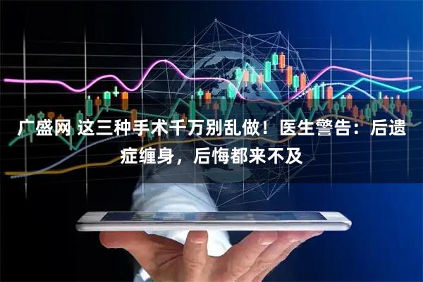 广盛网 这三种手术千万别乱做！医生警告：后遗症缠身，后悔都来不及