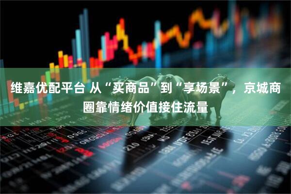维嘉优配平台 从“买商品”到“享场景”,京城商圈靠情绪价值接住流量