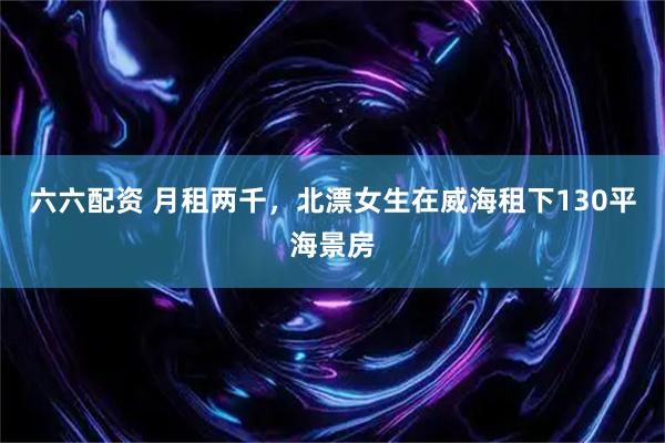 六六配资 月租两千，北漂女生在威海租下130平海景房