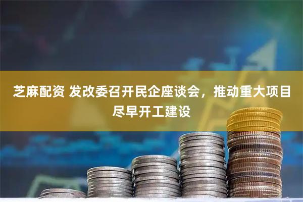 芝麻配资 发改委召开民企座谈会，推动重大项目尽早开工建设