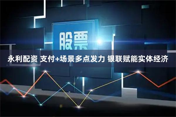 永利配资 支付+场景多点发力 银联赋能实体经济