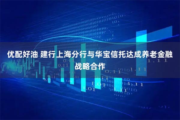 优配好油 建行上海分行与华宝信托达成养老金融战略合作