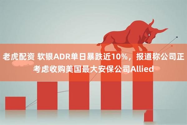 老虎配资 软银ADR单日暴跌近10%，报道称公司正考虑收购美国最大安保公司Allied