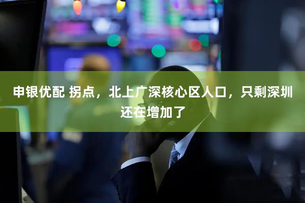 申银优配 拐点，北上广深核心区人口，只剩深圳还在增加了