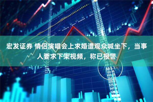 宏发证券 情侣演唱会上求婚遭观众喊坐下，当事人要求下架视频，称已报警