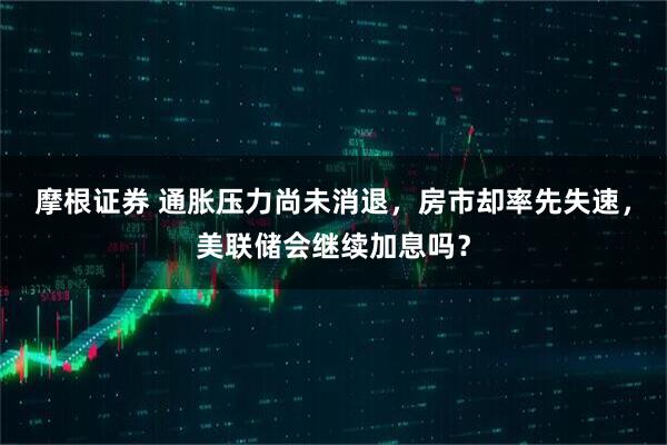 摩根证券 通胀压力尚未消退，房市却率先失速，美联储会继续加息吗？