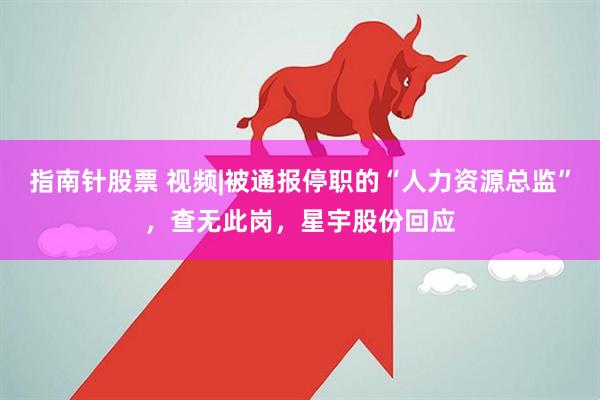 指南针股票 视频|被通报停职的“人力资源总监”，查无此岗，星宇股份回应
