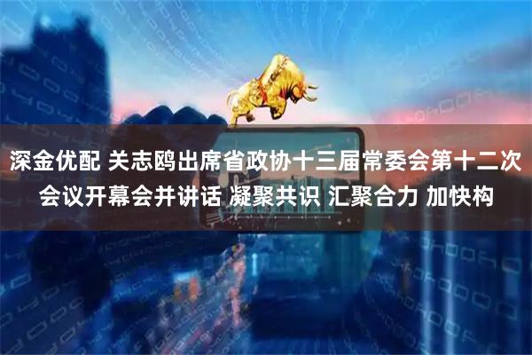 深金优配 关志鸥出席省政协十三届常委会第十二次会议开幕会并讲话 凝聚共识 汇聚合力 加快构