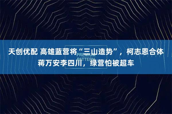 天创优配 高雄蓝营将“三山造势”，柯志恩合体蒋万安李四川，绿营怕被超车