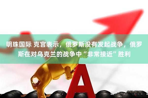 明珠国际 克宫表示,俄罗斯没有发起战争,俄罗斯在对乌克兰的战争中“非常接近”胜利
