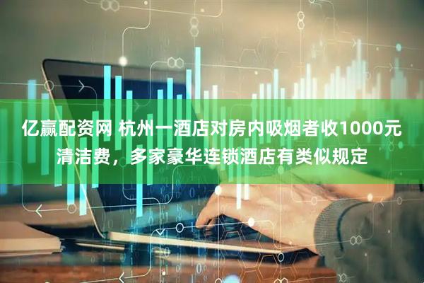 亿赢配资网 杭州一酒店对房内吸烟者收1000元清洁费,多家豪华连锁酒店有类似规定