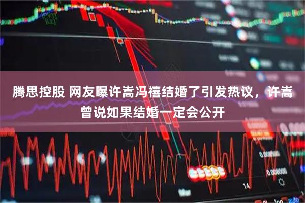 腾思控股 网友曝许嵩冯禧结婚了引发热议，许嵩曾说如果结婚一定会公开