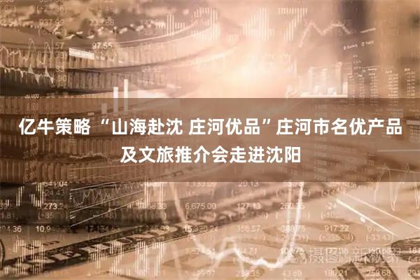 亿牛策略 “山海赴沈 庄河优品”庄河市名优产品及文旅推介会走进沈阳